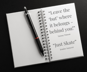 An open spiral notebook on a black background with a black pen resting on it. The notebook displays two quotes in a clean, elegant font: "Leave the 'but' where it belongs - behind you!" by Tammy Watson and "Just Skate" by Jeanine Sargeant.